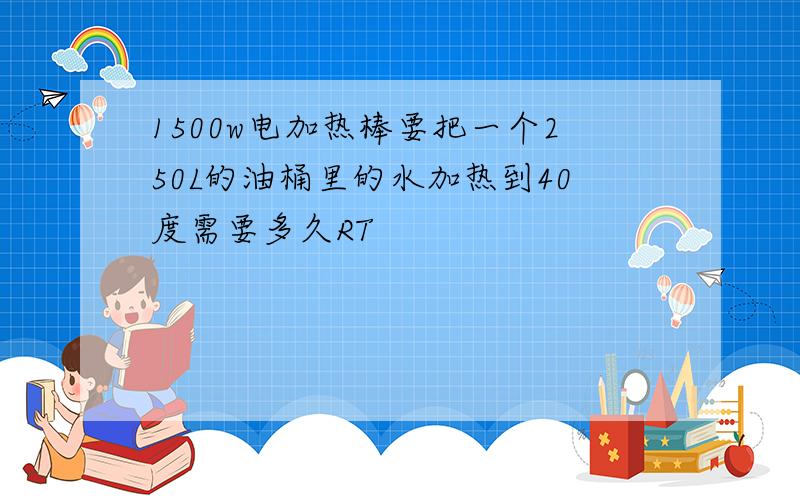 1500w电加热棒要把一个250L的油桶里的水加热到40度需要多久RT