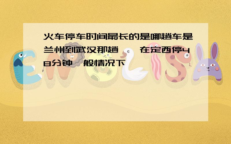 火车停车时间最长的是哪趟车是兰州到武汉那趟嘛,在定西停48分钟一般情况下