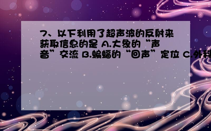 7、以下利用了超声波的反射来获取信息的是 A.大象的“声音”交流 B.蝙蝠的“回声”定位 C.外科医生对结石病排石 D.站在天坛中央说话,会感到声音特别洪亮已知答案为B,为什么C是错的?