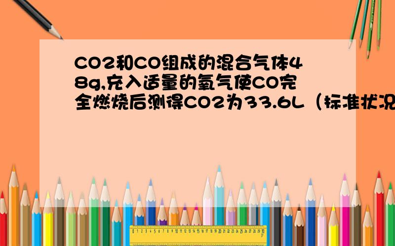 CO2和CO组成的混合气体48g,充入适量的氧气使CO完全燃烧后测得CO2为33.6L（标准状况）求原混合气体中CO2和CO的物质的量各为多少?它们的体积各为多少?它们的质量各为多少?