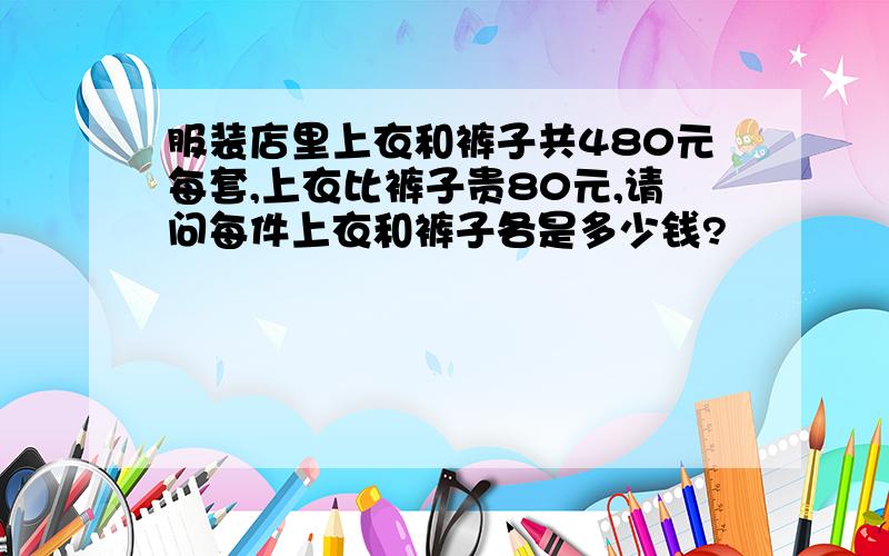 服装店里上衣和裤子共480元每套,上衣比裤子贵80元,请问每件上衣和裤子各是多少钱?