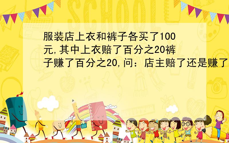 服装店上衣和裤子各买了100元,其中上衣赔了百分之20裤子赚了百分之20,问：店主赔了还是赚了?用算式解法!