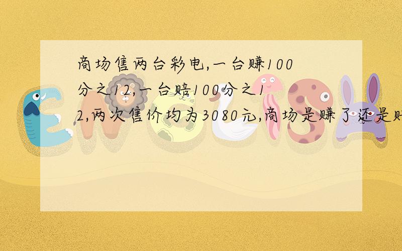 商场售两台彩电,一台赚100分之12,一台赔100分之12,两次售价均为3080元,商场是赚了还是赔了?若赚了,赚了多少?若赔了,赔了多少?