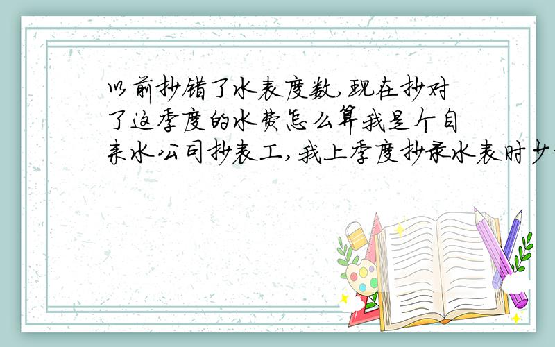 以前抄错了水表度数,现在抄对了这季度的水费怎么算我是个自来水公司抄表工,我上季度抄录水表时少抄了100吨水.这季度我抄对了.可用户就是不原付上季度抄错的100吨水费.我给怎能么办?