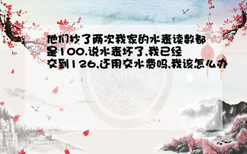 他们抄了两次我家的水表读数都是100.说水表坏了,我已经交到126,还用交水费吗,我该怎么办