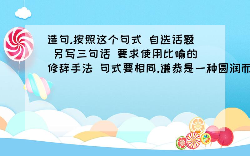 造句.按照这个句式 自选话题 另写三句话 要求使用比喻的修辞手法 句式要相同.谦恭是一种圆润而不腻耳的音响；谦恭是一种甘甜而不燥舌的美味；谦恭是一种明亮而不刺眼的光辉.文字要美