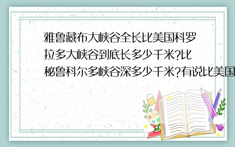 雅鲁藏布大峡谷全长比美国科罗拉多大峡谷到底长多少千米?比秘鲁科尔多峡谷深多少千米?有说比美国的长134千米,有说56千米.比秘鲁的深2809千米和2082千米.到底哪个正确.