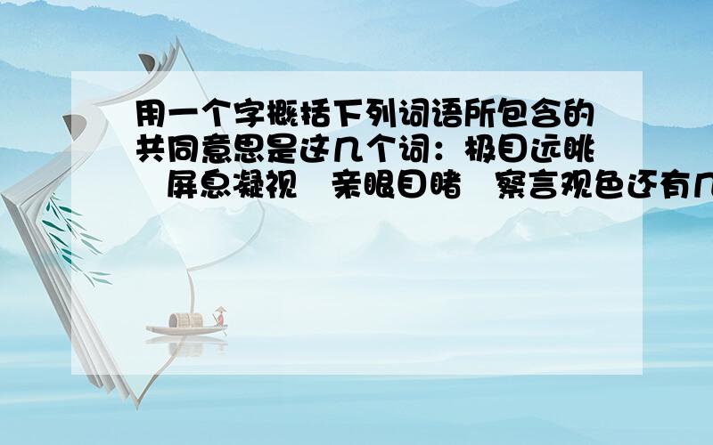 用一个字概括下列词语所包含的共同意思是这几个词：极目远眺   屏息凝视   亲眼目睹   察言观色还有几个题：根据语气填上相应的语气词及标点.——,今天是星期六 —（疑问的）——,今天