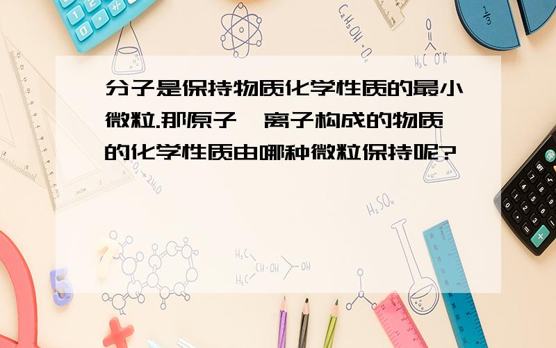 分子是保持物质化学性质的最小微粒.那原子、离子构成的物质的化学性质由哪种微粒保持呢?