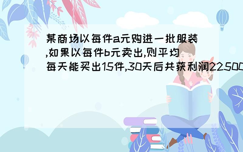 某商场以每件a元购进一批服装,如果以每件b元卖出,则平均每天能买出15件,30天后共获利润22500元,为了尽快回收资金,商场决定将每件降价百分之20卖出,结果平均每天比降价前多卖出10件,这样30