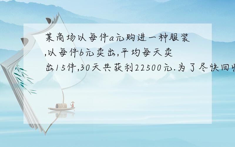 某商场以每件a元购进一种服装,以每件b元卖出,平均每天卖出15件,30天共获利22500元.为了尽快回收资金,商场决定将每件降价20%,卖出结果平均每天比降价前多卖出10件,这样30天仍然可获得利润225