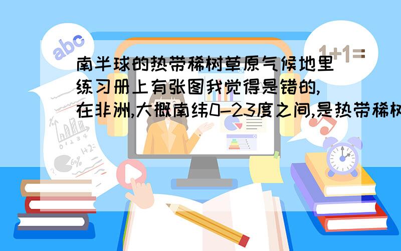 南半球的热带稀树草原气候地里练习册上有张图我觉得是错的,在非洲,大概南纬0-23度之间,是热带稀树草原气候是毋庸置疑的,但是书上的图是,7,8月降水多,1,2月少,我觉得对于南半球,7,8月受信