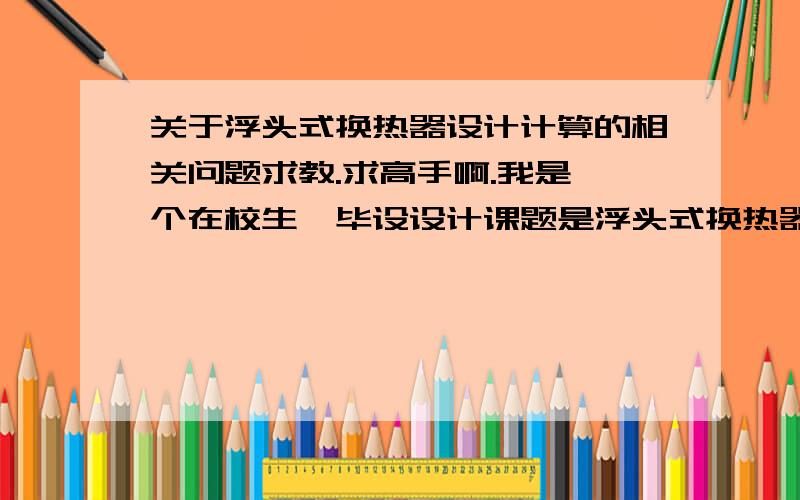 关于浮头式换热器设计计算的相关问题求教.求高手啊.我是一个在校生,毕设设计课题是浮头式换热器,有很多不明白的地方,教授现在很忙,很多问题也解答不了,希望有位高手能帮下我,不是让