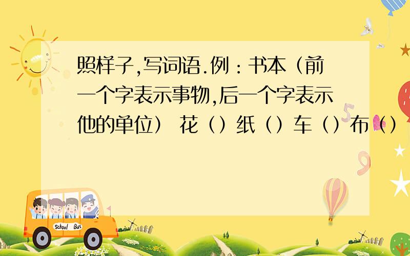 照样子,写词语.例：书本（前一个字表示事物,后一个字表示他的单位） 花（）纸（）车（）布（） 火（）煤（）灯（）水（）