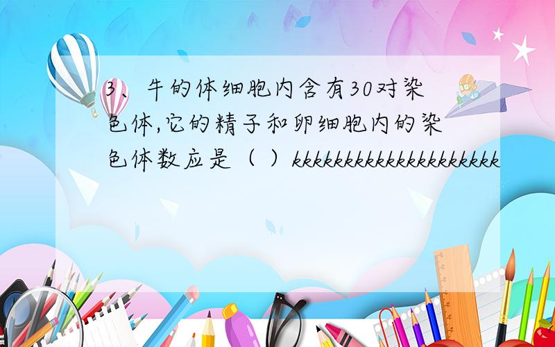 3、牛的体细胞内含有30对染色体,它的精子和卵细胞内的染色体数应是（ ）kkkkkkkkkkkkkkkkkkkk