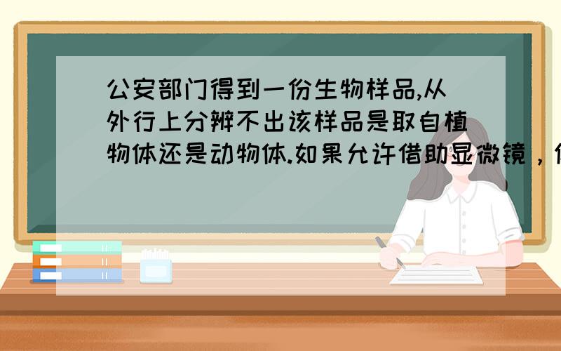 公安部门得到一份生物样品,从外行上分辨不出该样品是取自植物体还是动物体.如果允许借助显微镜，你将怎么将它坚定出来？