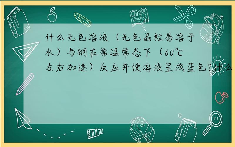 什么无色溶液（无色晶粒易溶于水）与铜在常温常态下（60℃左右加速）反应并使溶液呈浅蓝色?什么溶液（无色）与铜在常温常态下（50℃左右加速）反应并使溶液呈浅蓝色?我是一名电子专