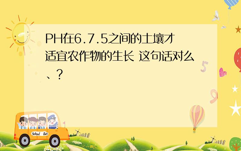 PH在6.7.5之间的土壤才适宜农作物的生长 这句话对么、?