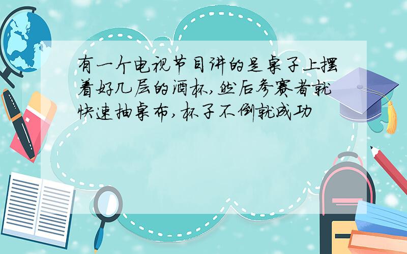 有一个电视节目讲的是桌子上摆着好几层的酒杯,然后参赛者就快速抽桌布,杯子不倒就成功