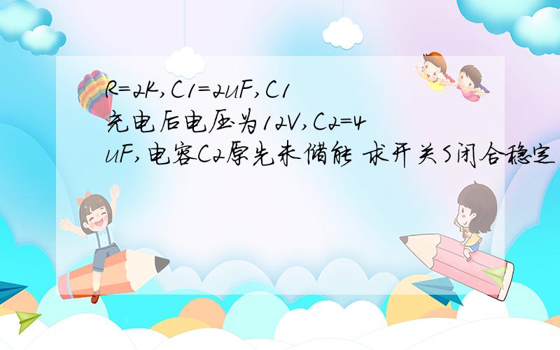 R=2K,C1=2uF,C1充电后电压为12V,C2=4uF,电容C2原先未储能 求开关S闭合稳定后各电容两端电压?将电阻换为理想导线,各电容电压?