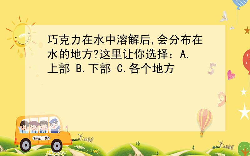 巧克力在水中溶解后,会分布在水的地方?这里让你选择：A.上部 B.下部 C.各个地方