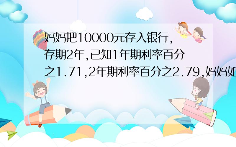 妈妈把10000元存入银行,存期2年,已知1年期利率百分之1.71,2年期利率百分之2.79,妈妈如何取款获得的利息多?