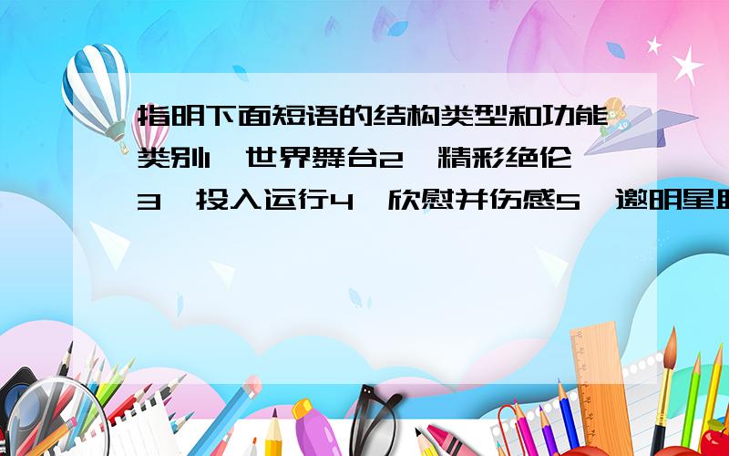 指明下面短语的结构类型和功能类别1,世界舞台2,精彩绝伦3,投入运行4,欣慰并伤感5,邀明星助阵