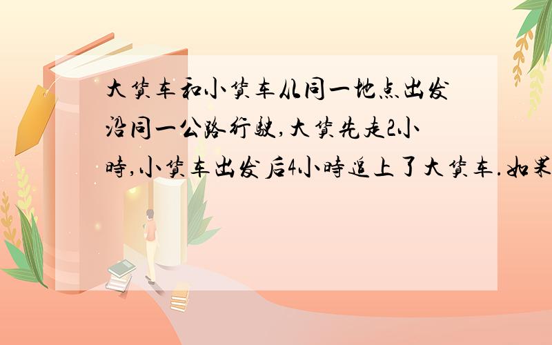 大货车和小货车从同一地点出发沿同一公路行驶,大货先走2小时,小货车出发后4小时追上了大货车.如果小货车每小时多走8千米,那么出发后3小时就可以赶上.大货车每小时做多少千米?