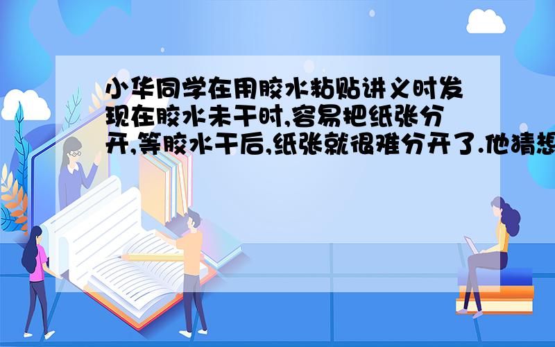 小华同学在用胶水粘贴讲义时发现在胶水未干时,容易把纸张分开,等胶水干后,纸张就很难分开了.他猜想这可能是液体分子和固体分子对纸的引力不同造成的.这一现象激发了他对液体分子对