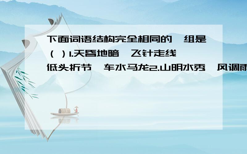 下面词语结构完全相同的一组是（）1.天昏地暗、飞针走线、低头折节、车水马龙2.山明水秀、风调雨顺、心灵手巧、山穷水尽3.天花乱坠、心甘情愿、漫山遍野、滴水成冰4.风平浪静、唇亡