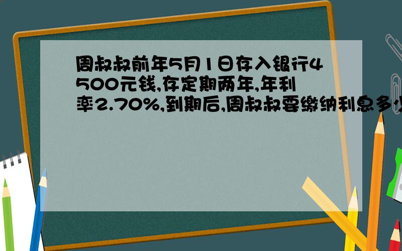 周叔叔前年5月1日存入银行4500元钱,存定期两年,年利率2.70%,到期后,周叔叔要缴纳利息多少元?实际可以得到多少元利息?（这题没有提示利息税是百分之多少.）