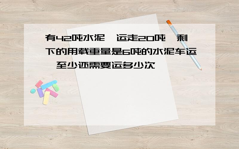 有42吨水泥,运走20吨,剩下的用载重量是6吨的水泥车运,至少还需要运多少次