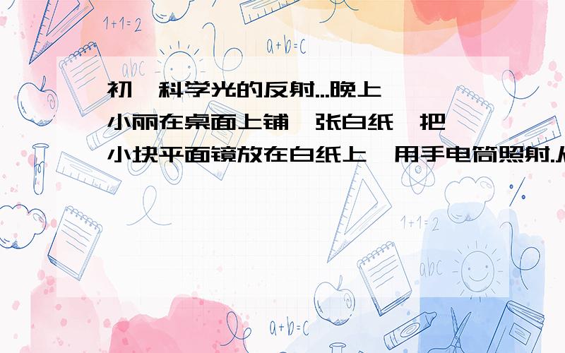 初一科学光的反射...晚上,小丽在桌面上铺一张白纸,把一小块平面镜放在白纸上,用手电筒照射.从不同的角度观察,你能观察到的现象是：（1）若手电筒从正面照射平面镜,人从侧面看,可观察