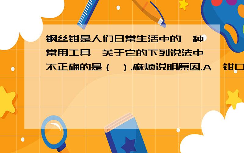 钢丝钳是人们日常生活中的一种常用工具,关于它的下列说法中不正确的是（ ）.麻烦说明原因.A、钳口的刻纹是为了增大摩擦B、钳子侧面的刀口接触面积很小,是为了增大摩擦.C、钳把上的胶