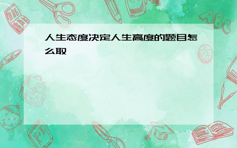 人生态度决定人生高度的题目怎么取