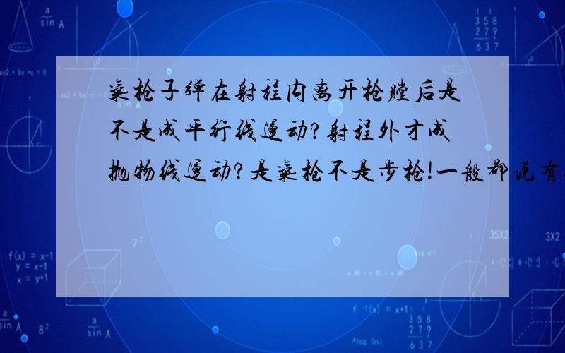 气枪子弹在射程内离开枪膛后是不是成平行线运动?射程外才成抛物线运动?是气枪不是步枪!一般都说有效射程是不是在有效射程内都成平行方向移动?