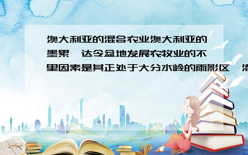 澳大利亚的混合农业澳大利亚的墨累—达令盆地发展农牧业的不里因素是其正处于大分水岭的雨影区,灌溉成为发展农牧业限制性条件.因此政府修筑水利工程,东水西调,发展农牧业.可是,墨累