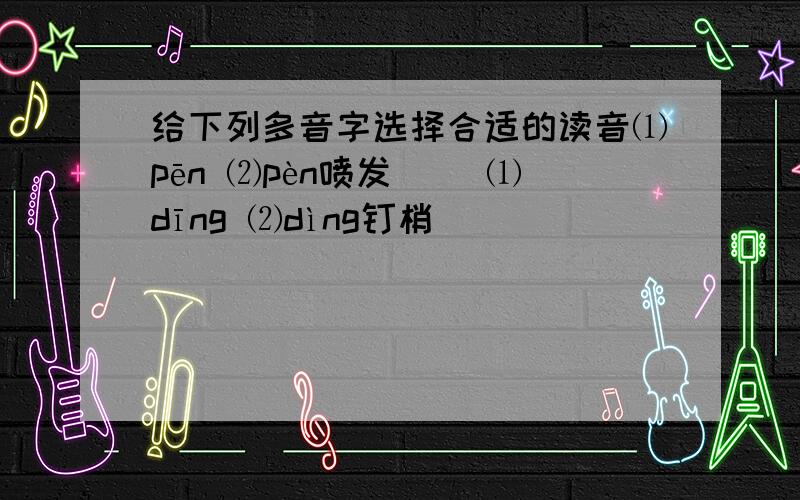 给下列多音字选择合适的读音⑴pēn ⑵pèn喷发（ ）⑴dīng ⑵dìng钉梢（ ）