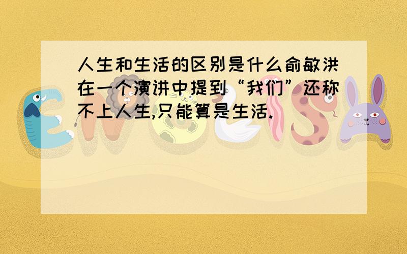 人生和生活的区别是什么俞敏洪在一个演讲中提到“我们”还称不上人生,只能算是生活.