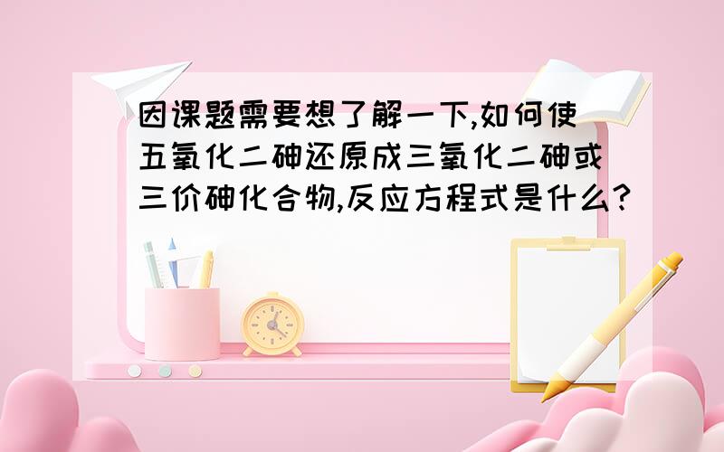 因课题需要想了解一下,如何使五氧化二砷还原成三氧化二砷或三价砷化合物,反应方程式是什么?