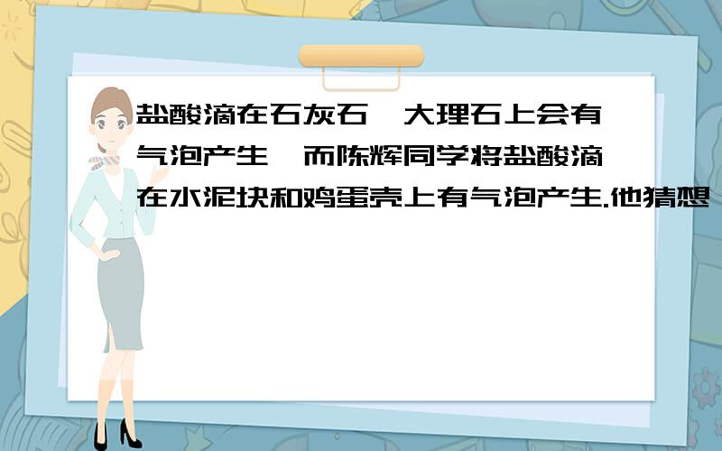 盐酸滴在石灰石、大理石上会有气泡产生,而陈辉同学将盐酸滴在水泥块和鸡蛋壳上有气泡产生.他猜想,盐酸与水泥块、鸡蛋壳接触产生的也是二氧化碳.他通过进一步的探究,证明他的猜想是