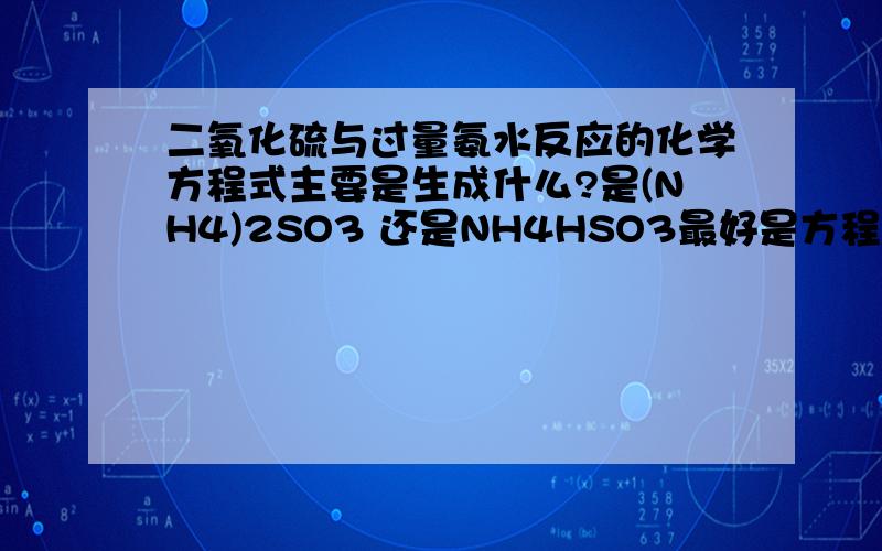 二氧化硫与过量氨水反应的化学方程式主要是生成什么?是(NH4)2SO3 还是NH4HSO3最好是方程式写出来,但是不要随便写要正确的答案