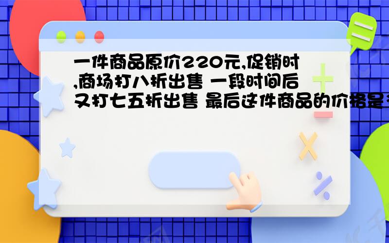 一件商品原价220元,促销时,商场打八折出售 一段时间后又打七五折出售 最后这件商品的价格是多少