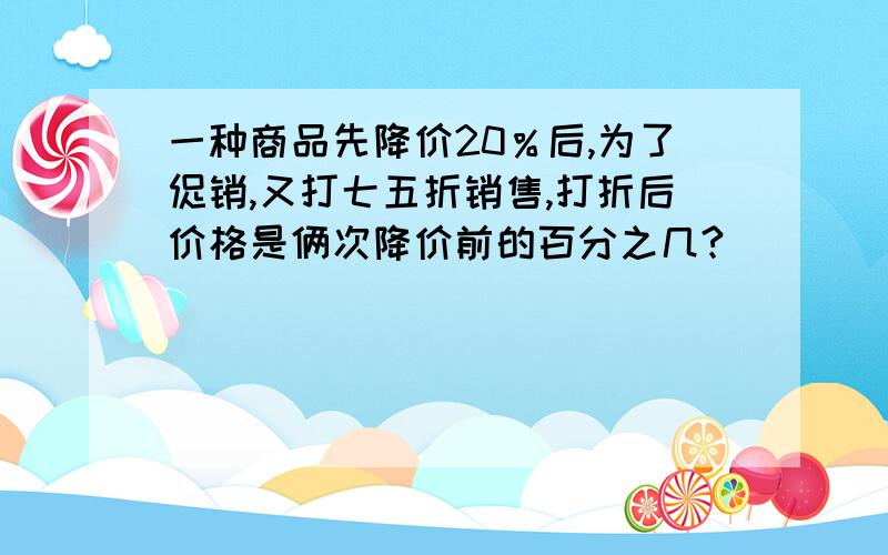 一种商品先降价20％后,为了促销,又打七五折销售,打折后价格是俩次降价前的百分之几?