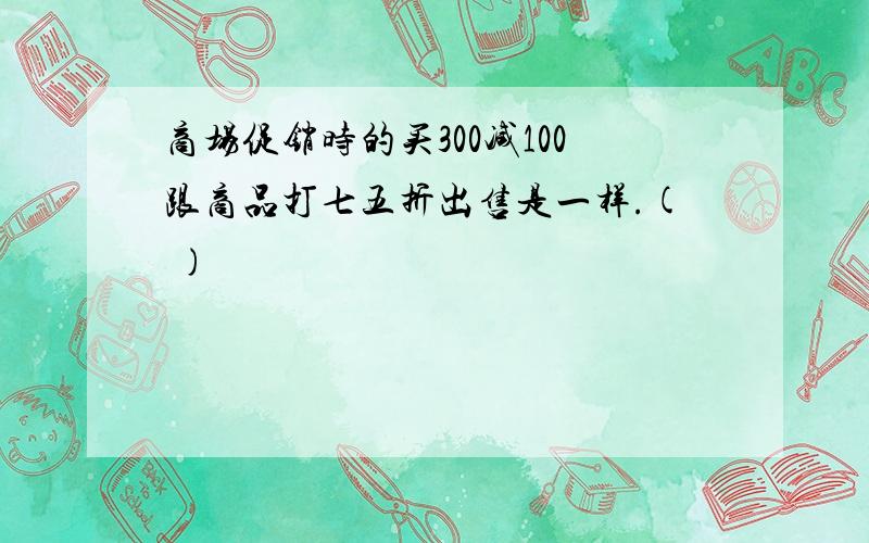 商场促销时的买300减100跟商品打七五折出售是一样.( )