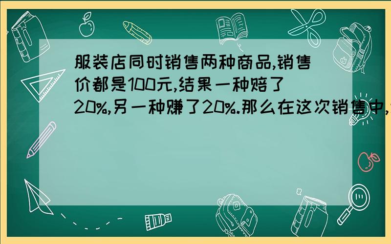 服装店同时销售两种商品,销售价都是100元,结果一种赔了20%,另一种赚了20%.那么在这次销售中,该服装店是赚了还是赔了,或者不赚不赔?