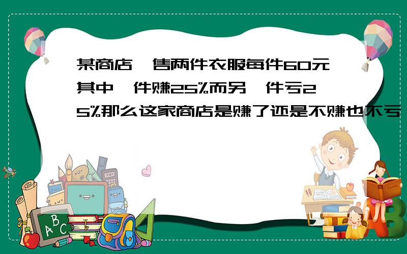 某商店岀售两件衣服每件60元其中一件赚25%而另一件亏25%那么这家商店是赚了还是不赚也不亏