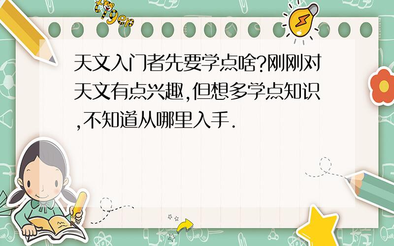 天文入门者先要学点啥?刚刚对天文有点兴趣,但想多学点知识,不知道从哪里入手.