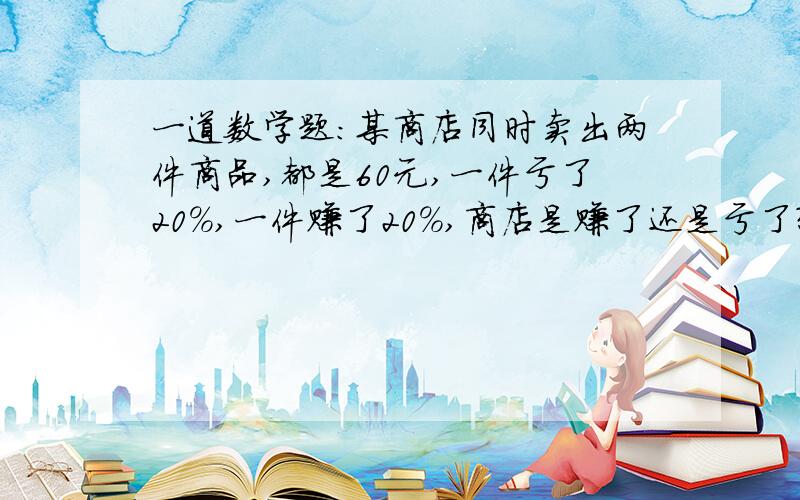 一道数学题：某商店同时卖出两件商品,都是60元,一件亏了20%,一件赚了20%,商店是赚了还是亏了?