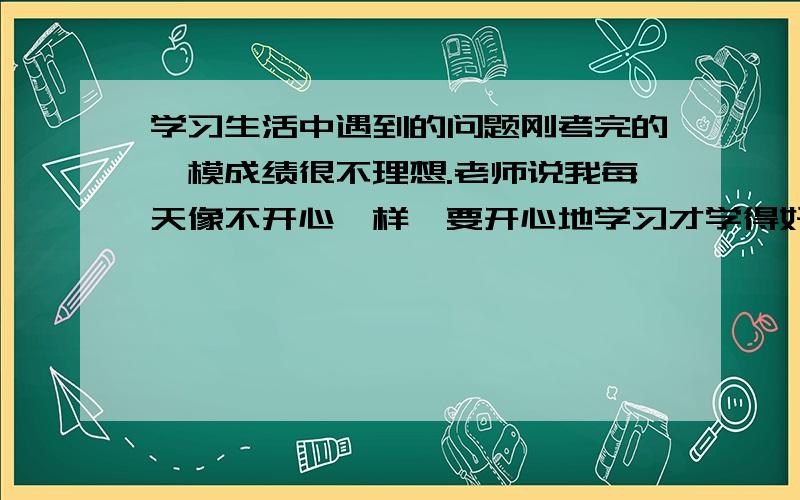 学习生活中遇到的问题刚考完的一模成绩很不理想.老师说我每天像不开心一样,要开心地学习才学得好.殊不知,我安安静静地坐着学只是想让自己心静下来而已,因为我一和同学玩嗨了就收不